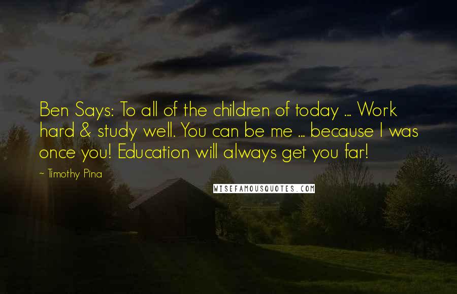 Timothy Pina Quotes: Ben Says: To all of the children of today ... Work hard & study well. You can be me ... because I was once you! Education will always get you far!