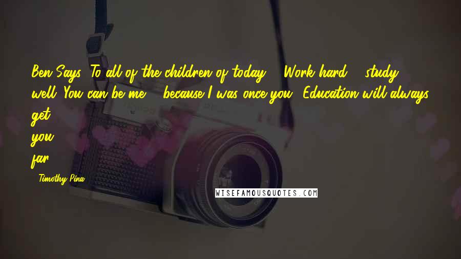 Timothy Pina Quotes: Ben Says: To all of the children of today ... Work hard & study well. You can be me ... because I was once you! Education will always get you far!