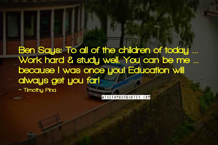 Timothy Pina Quotes: Ben Says: To all of the children of today ... Work hard & study well. You can be me ... because I was once you! Education will always get you far!