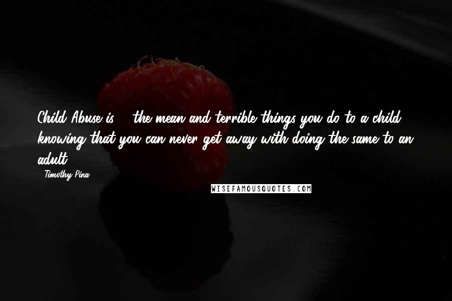 Timothy Pina Quotes: Child Abuse is ... the mean and terrible things you do to a child ... knowing that you can never get away with doing the same to an adult!