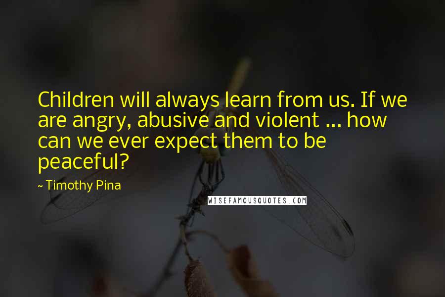 Timothy Pina Quotes: Children will always learn from us. If we are angry, abusive and violent ... how can we ever expect them to be peaceful?