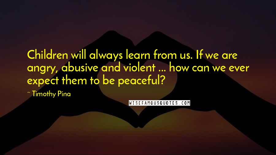 Timothy Pina Quotes: Children will always learn from us. If we are angry, abusive and violent ... how can we ever expect them to be peaceful?