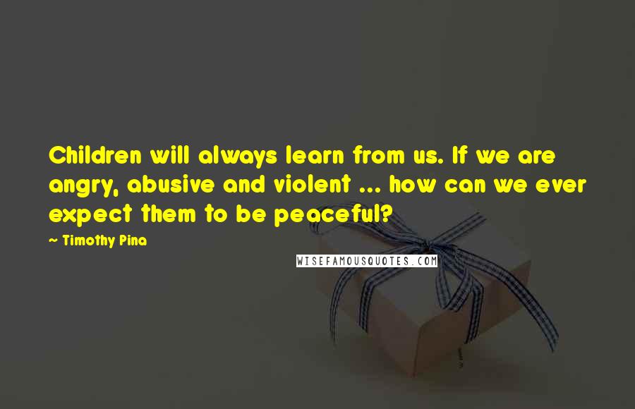 Timothy Pina Quotes: Children will always learn from us. If we are angry, abusive and violent ... how can we ever expect them to be peaceful?