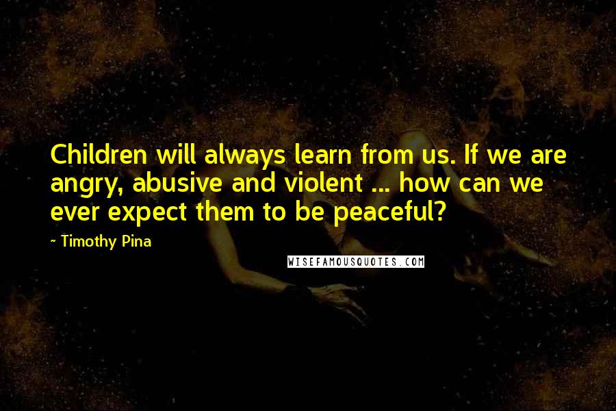 Timothy Pina Quotes: Children will always learn from us. If we are angry, abusive and violent ... how can we ever expect them to be peaceful?