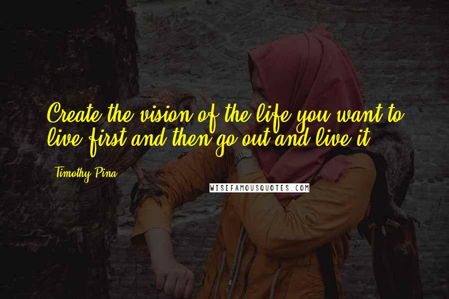 Timothy Pina Quotes: Create the vision of the life you want to live first and then go out and live it