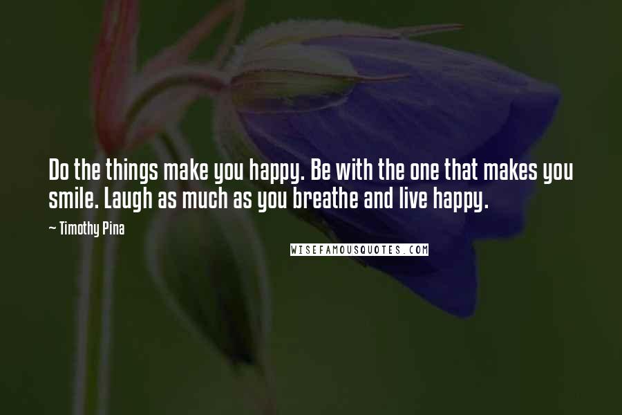 Timothy Pina Quotes: Do the things make you happy. Be with the one that makes you smile. Laugh as much as you breathe and live happy.