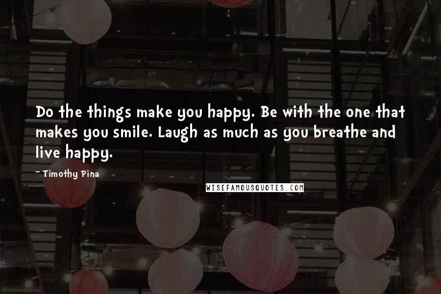 Timothy Pina Quotes: Do the things make you happy. Be with the one that makes you smile. Laugh as much as you breathe and live happy.