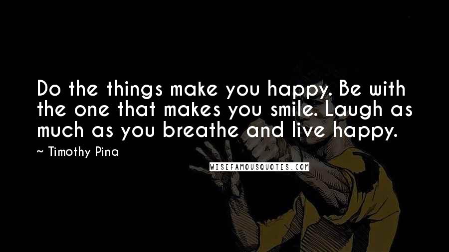 Timothy Pina Quotes: Do the things make you happy. Be with the one that makes you smile. Laugh as much as you breathe and live happy.