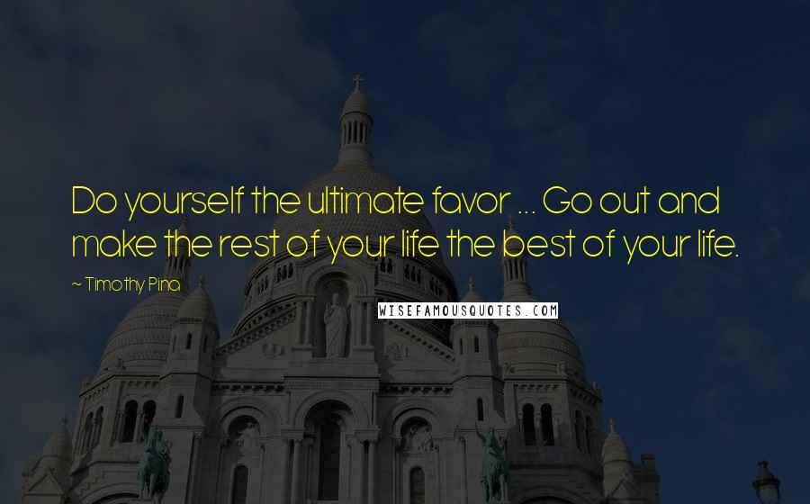 Timothy Pina Quotes: Do yourself the ultimate favor ... Go out and make the rest of your life the best of your life.