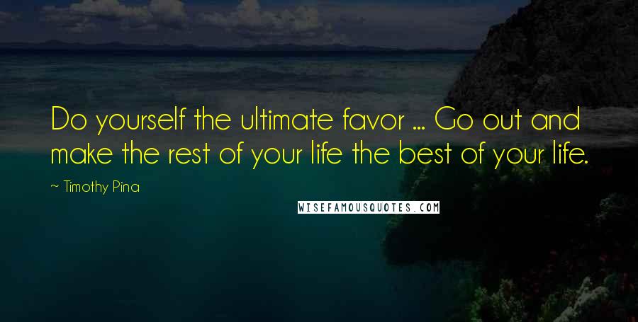 Timothy Pina Quotes: Do yourself the ultimate favor ... Go out and make the rest of your life the best of your life.