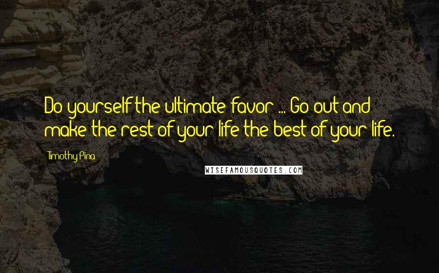 Timothy Pina Quotes: Do yourself the ultimate favor ... Go out and make the rest of your life the best of your life.