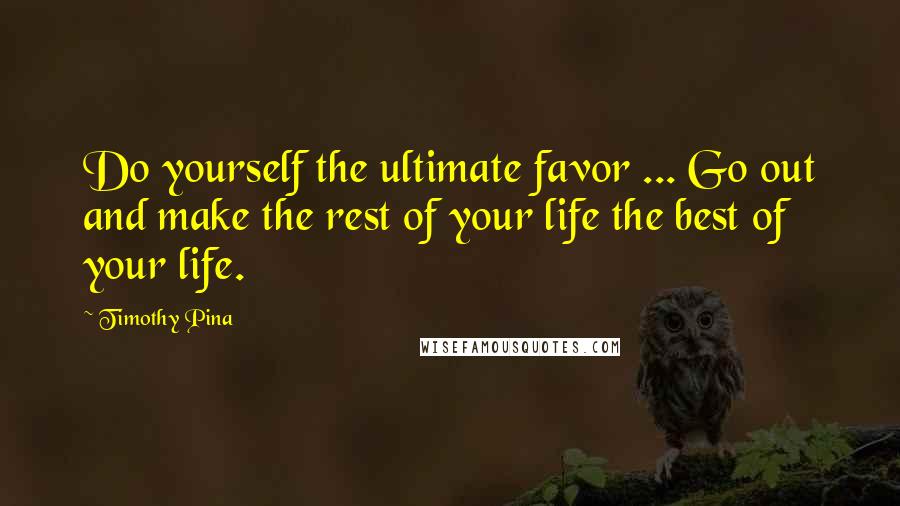 Timothy Pina Quotes: Do yourself the ultimate favor ... Go out and make the rest of your life the best of your life.