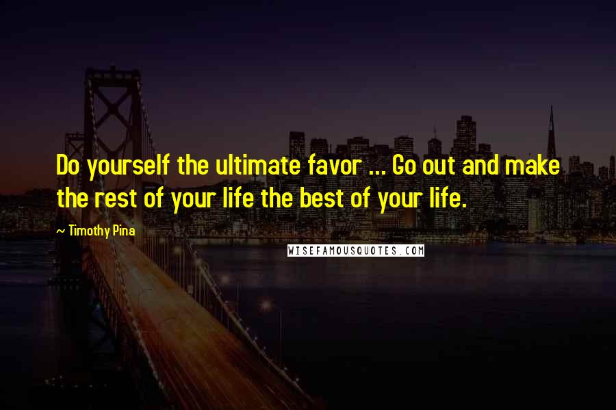 Timothy Pina Quotes: Do yourself the ultimate favor ... Go out and make the rest of your life the best of your life.