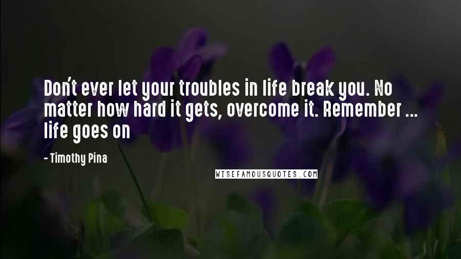 Timothy Pina Quotes: Don't ever let your troubles in life break you. No matter how hard it gets, overcome it. Remember ... life goes on
