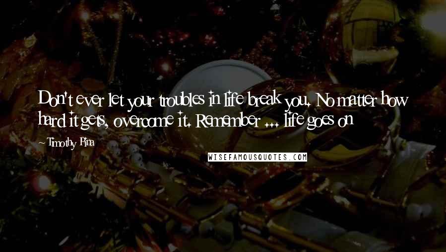 Timothy Pina Quotes: Don't ever let your troubles in life break you. No matter how hard it gets, overcome it. Remember ... life goes on