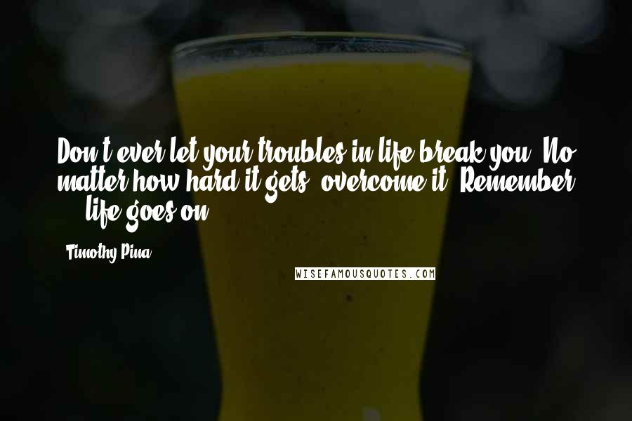 Timothy Pina Quotes: Don't ever let your troubles in life break you. No matter how hard it gets, overcome it. Remember ... life goes on
