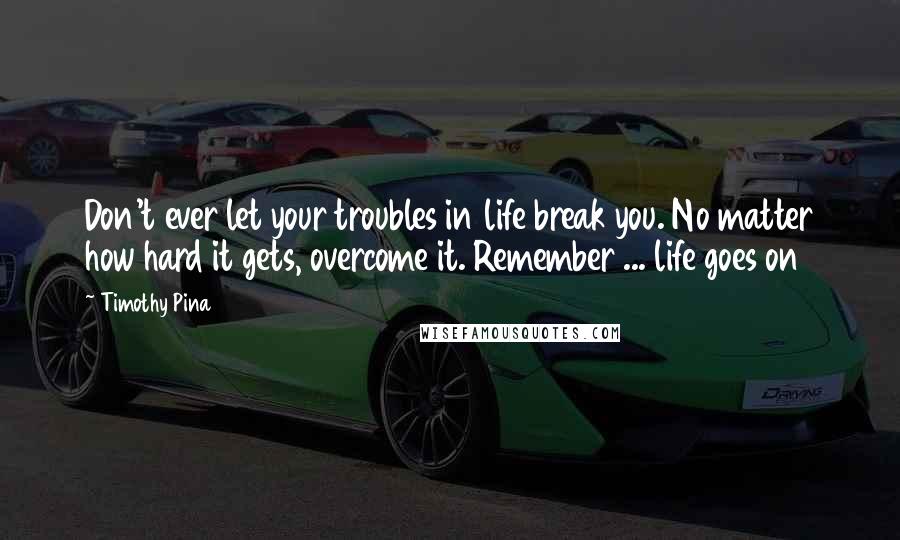Timothy Pina Quotes: Don't ever let your troubles in life break you. No matter how hard it gets, overcome it. Remember ... life goes on