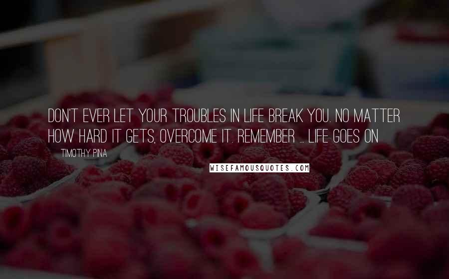 Timothy Pina Quotes: Don't ever let your troubles in life break you. No matter how hard it gets, overcome it. Remember ... life goes on