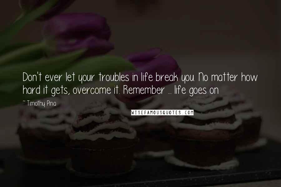 Timothy Pina Quotes: Don't ever let your troubles in life break you. No matter how hard it gets, overcome it. Remember ... life goes on