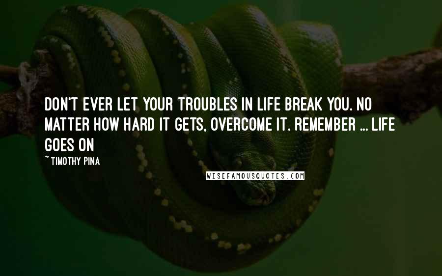 Timothy Pina Quotes: Don't ever let your troubles in life break you. No matter how hard it gets, overcome it. Remember ... life goes on