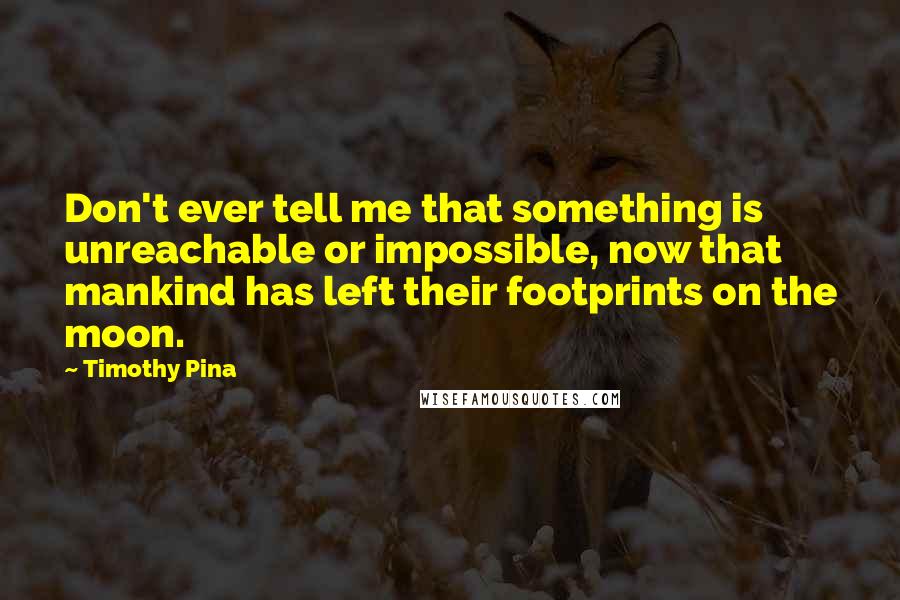 Timothy Pina Quotes: Don't ever tell me that something is unreachable or impossible, now that mankind has left their footprints on the moon.