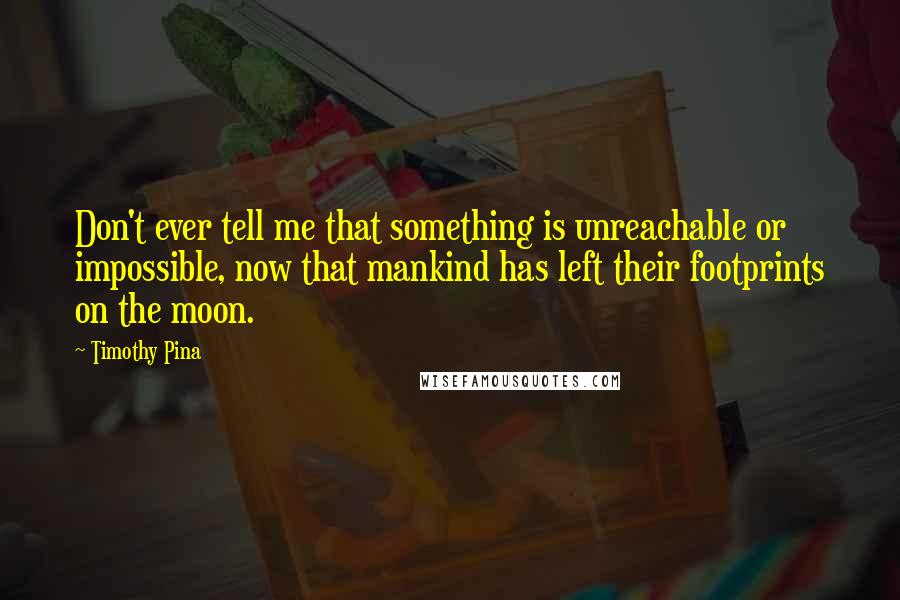 Timothy Pina Quotes: Don't ever tell me that something is unreachable or impossible, now that mankind has left their footprints on the moon.