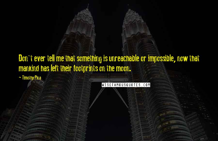 Timothy Pina Quotes: Don't ever tell me that something is unreachable or impossible, now that mankind has left their footprints on the moon.
