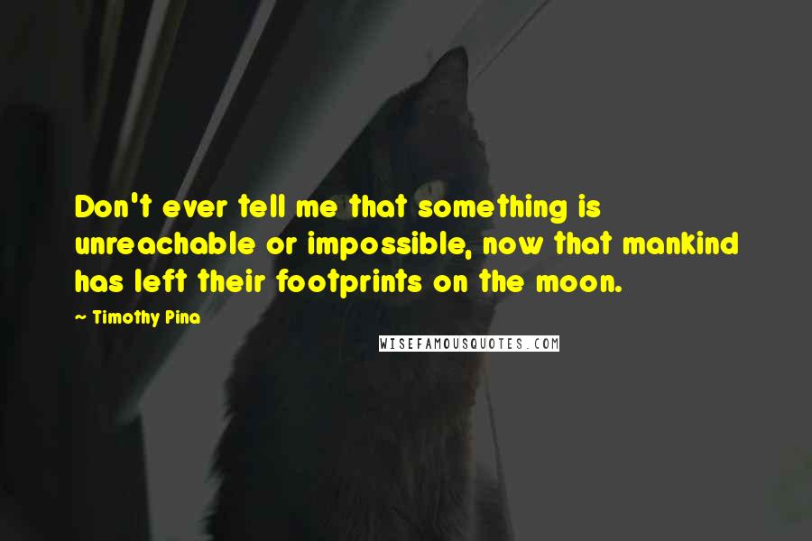 Timothy Pina Quotes: Don't ever tell me that something is unreachable or impossible, now that mankind has left their footprints on the moon.