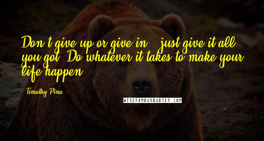 Timothy Pina Quotes: Don't give up or give in...just give it all you got. Do whatever it takes to make your life happen!