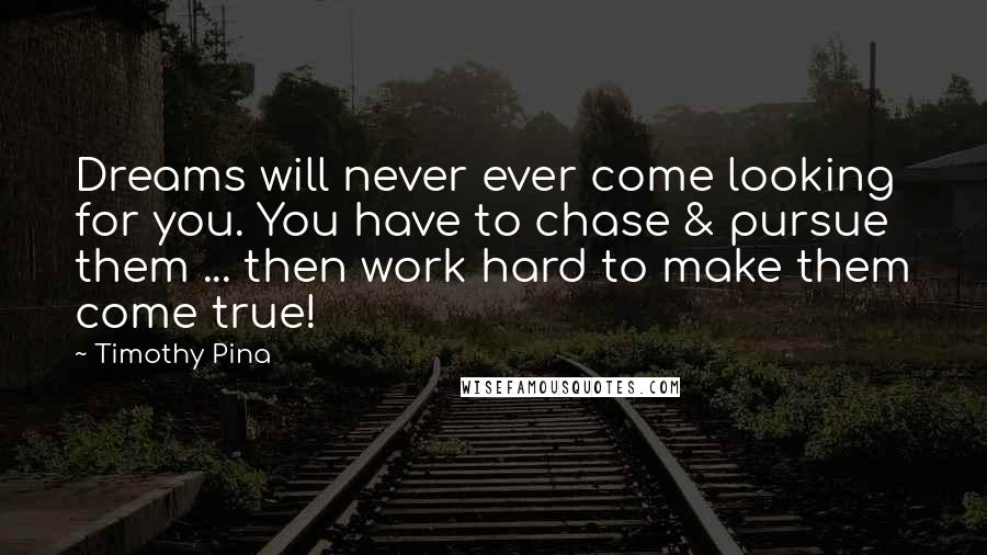 Timothy Pina Quotes: Dreams will never ever come looking for you. You have to chase & pursue them ... then work hard to make them come true!