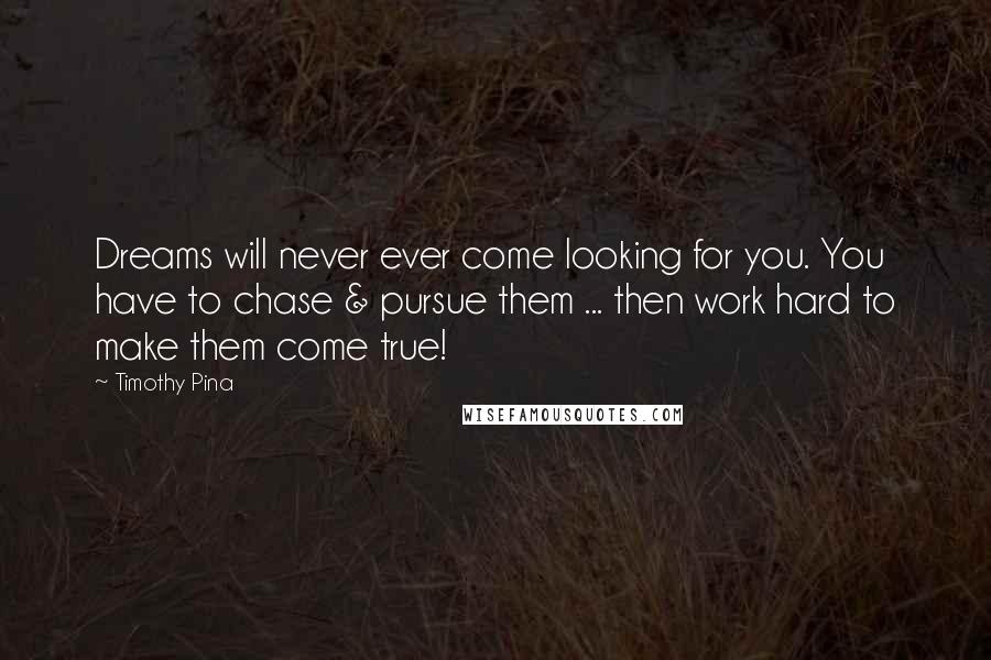 Timothy Pina Quotes: Dreams will never ever come looking for you. You have to chase & pursue them ... then work hard to make them come true!