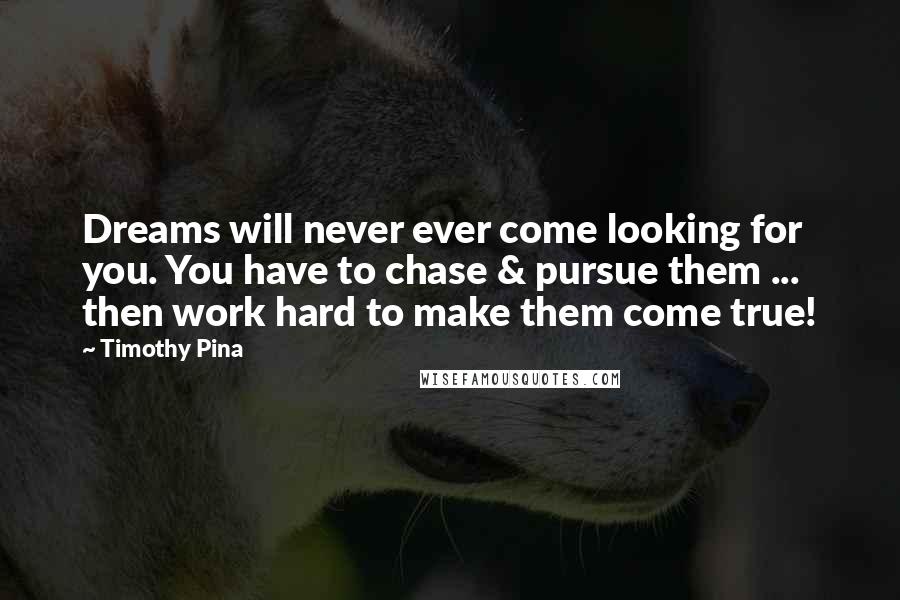 Timothy Pina Quotes: Dreams will never ever come looking for you. You have to chase & pursue them ... then work hard to make them come true!