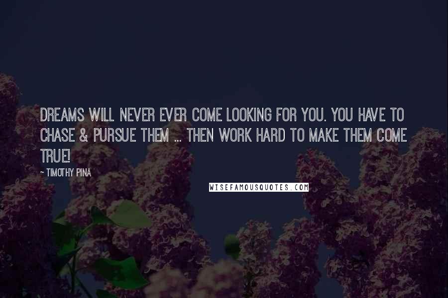 Timothy Pina Quotes: Dreams will never ever come looking for you. You have to chase & pursue them ... then work hard to make them come true!