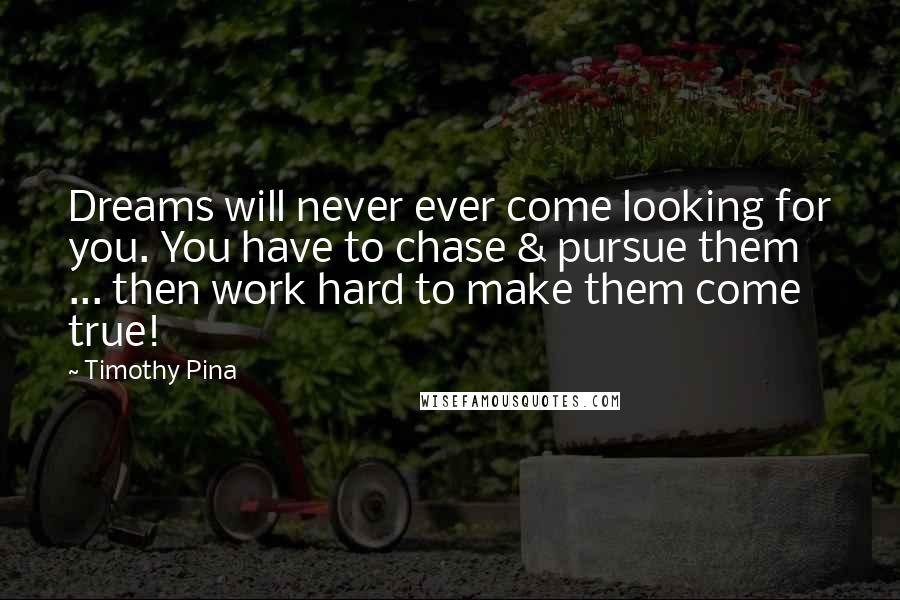 Timothy Pina Quotes: Dreams will never ever come looking for you. You have to chase & pursue them ... then work hard to make them come true!