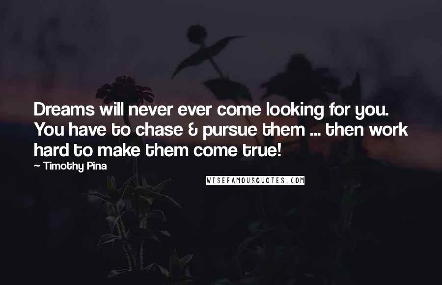 Timothy Pina Quotes: Dreams will never ever come looking for you. You have to chase & pursue them ... then work hard to make them come true!