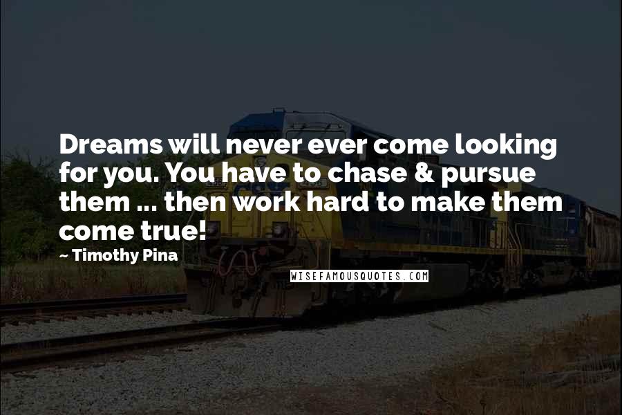 Timothy Pina Quotes: Dreams will never ever come looking for you. You have to chase & pursue them ... then work hard to make them come true!