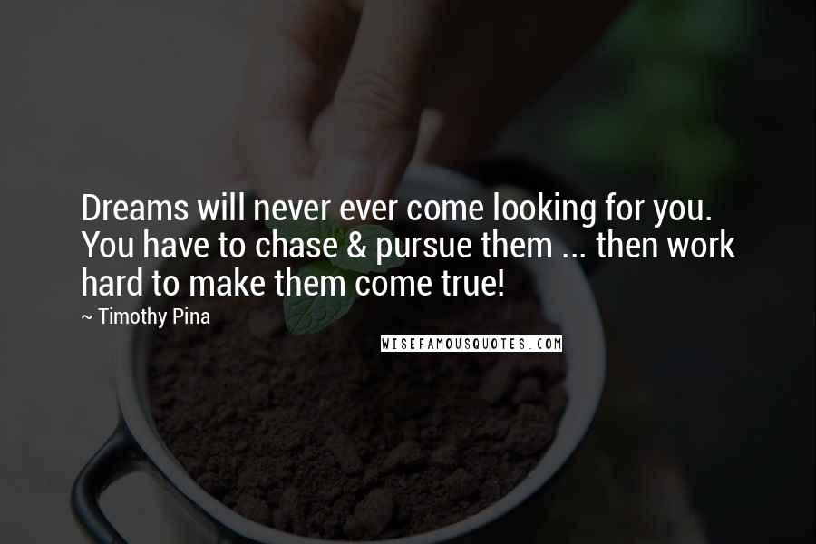 Timothy Pina Quotes: Dreams will never ever come looking for you. You have to chase & pursue them ... then work hard to make them come true!