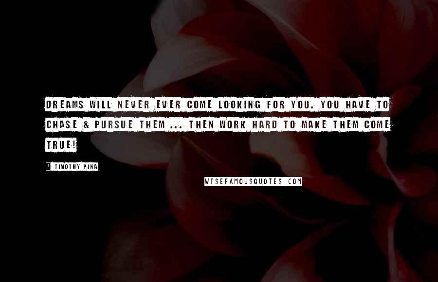 Timothy Pina Quotes: Dreams will never ever come looking for you. You have to chase & pursue them ... then work hard to make them come true!