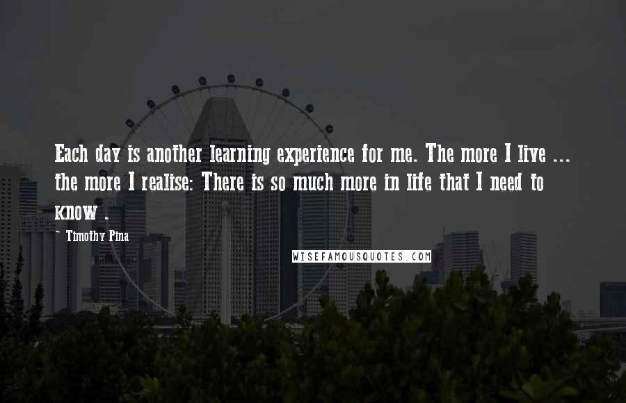 Timothy Pina Quotes: Each day is another learning experience for me. The more I live ... the more I realise: There is so much more in life that I need to know .