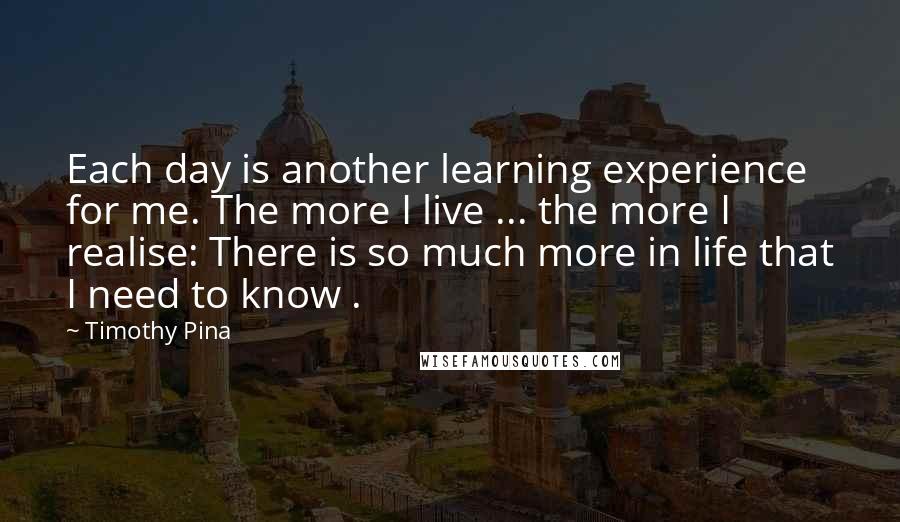 Timothy Pina Quotes: Each day is another learning experience for me. The more I live ... the more I realise: There is so much more in life that I need to know .