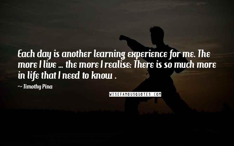 Timothy Pina Quotes: Each day is another learning experience for me. The more I live ... the more I realise: There is so much more in life that I need to know .