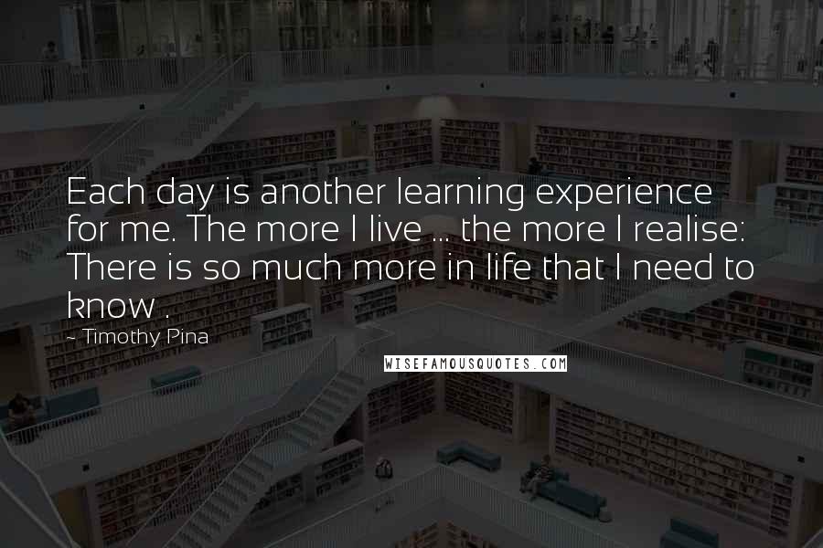 Timothy Pina Quotes: Each day is another learning experience for me. The more I live ... the more I realise: There is so much more in life that I need to know .