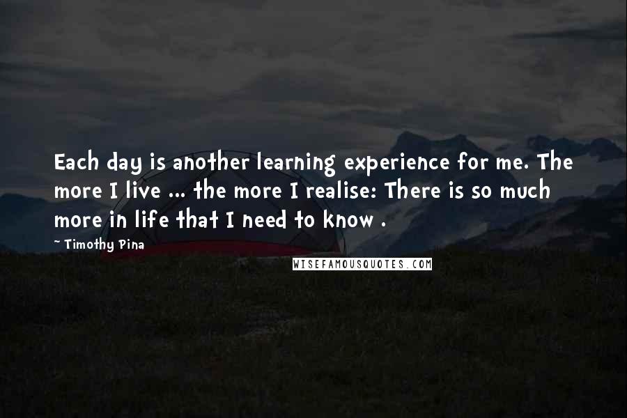 Timothy Pina Quotes: Each day is another learning experience for me. The more I live ... the more I realise: There is so much more in life that I need to know .