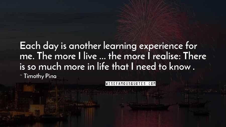 Timothy Pina Quotes: Each day is another learning experience for me. The more I live ... the more I realise: There is so much more in life that I need to know .