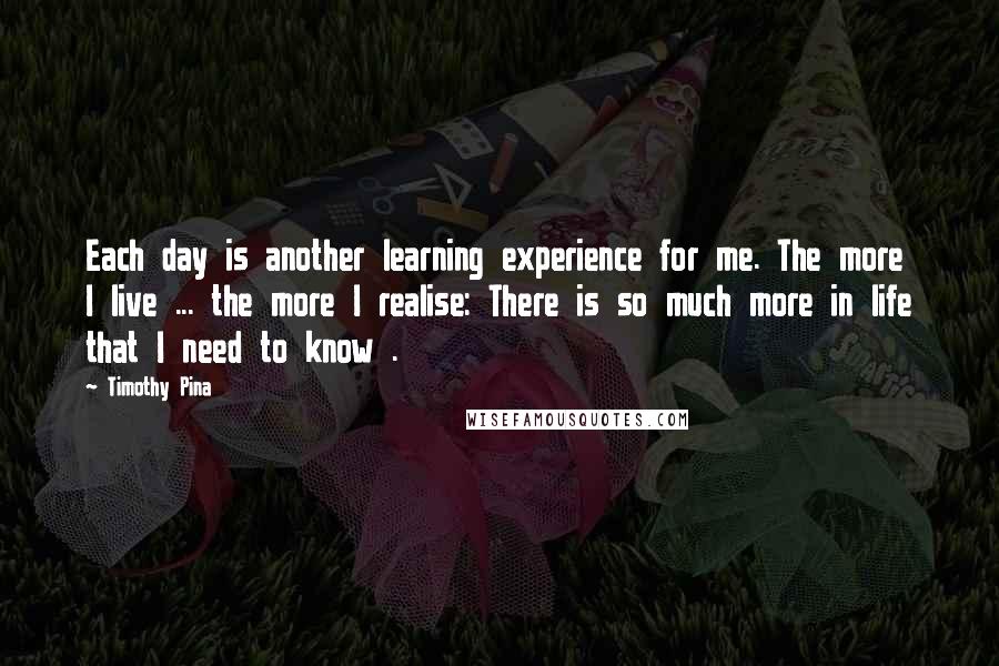 Timothy Pina Quotes: Each day is another learning experience for me. The more I live ... the more I realise: There is so much more in life that I need to know .