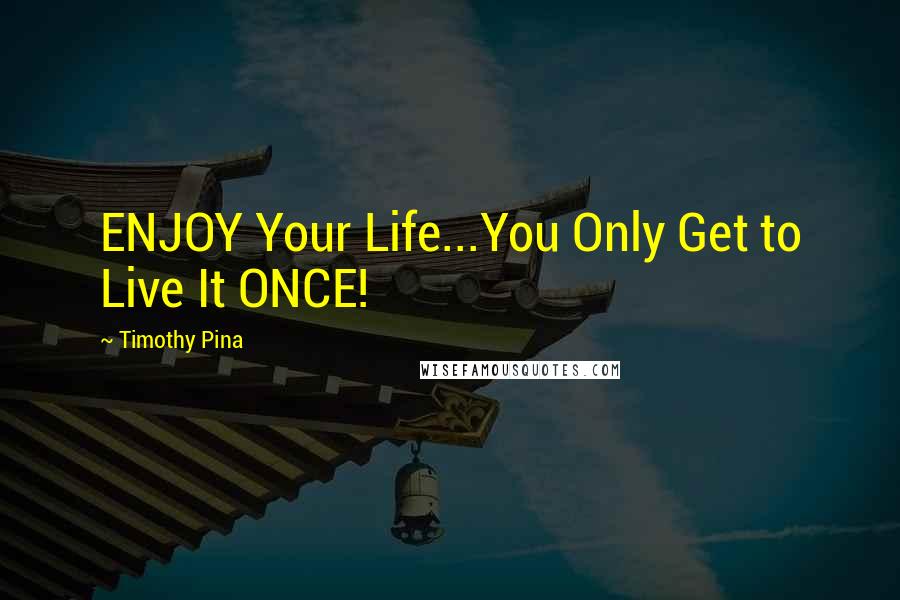 Timothy Pina Quotes: ENJOY Your Life...You Only Get to Live It ONCE!