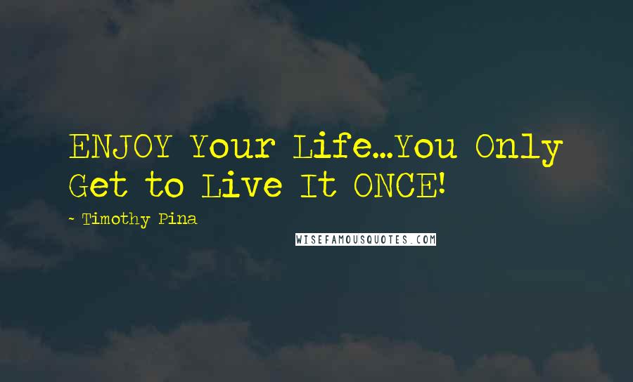 Timothy Pina Quotes: ENJOY Your Life...You Only Get to Live It ONCE!