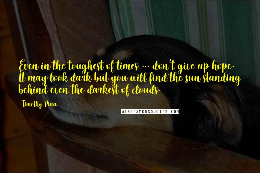 Timothy Pina Quotes: Even in the toughest of times ... don't give up hope. It may look dark but you will find the sun standing behind even the darkest of clouds.