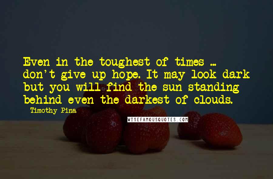 Timothy Pina Quotes: Even in the toughest of times ... don't give up hope. It may look dark but you will find the sun standing behind even the darkest of clouds.