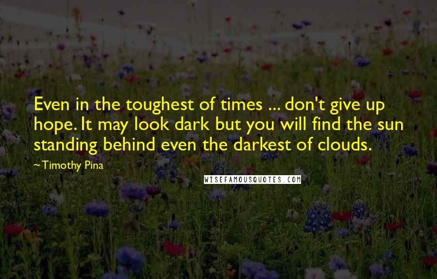 Timothy Pina Quotes: Even in the toughest of times ... don't give up hope. It may look dark but you will find the sun standing behind even the darkest of clouds.